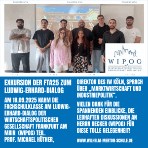 Am 18.09.2025 nahm die Fachschulklasse am Ludwig-Erhard-Dialog der Wirtschaftspolitischen Gesellschaft Frankfurt am Main (WIPOG) teil. direktor des IW Köln, sprach über „Marktwirtschaft und Industriepolitik“. Vielen dank für die Spannenden Einblicke, die lebhaften Diskussionen an Herrn Decker (WIPOG) für diese tolle Gelegenheit!