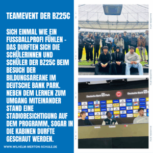Sich einmal wie ein Fußballprofi fühlen - das durften sich die Schülerinnen und Schüler der BZ25c beim Besuch der Bildungsarena im deutsche Bank Park. Neben dem Lernen zum Umgang miteinander stand eine Stadionbesichtigung auf dem Programm, sogar in die Kabinen durfte geschaut werden.