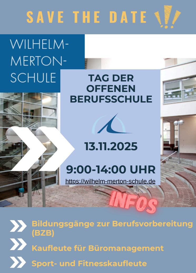 TAG DER OFFENEN BERUFSSCHULE am 13.11.2025, 9:00-14:00 UHR S A V E T H E D A T E Bildungsgänze zur Berufsvorbereitung (BZB)Kaufleute für Büromanagement Sport- und Fitnesskaufleute BÜA MIT DEN SCHWERPUNKTEN: Ernährung Handel Wirtschaft Körperpflege Bitte melden Sie Ihren Besuch bei Frau Beers an: imke.beers@stadt-frankfurt.de KAUFLEUTE FÜR BÜROMANAGEMENT UND SPORT-UND FITNESSKAUFLEUTE Erfahrungsaustausch mit Azubis, Eignungstests, Bewerbungstipps und mit Ständen folgender Unternehmen:C.I.S. City Industrie Service GmbH - Deutsche Bank AG Deutsche Post AG - NL Betrieb Frankfurt - Mainova AG Grone-Bildungszentrum Hessen gGmbH Contora AG KfW Kreditanstalt für Wiederaufbau - Team2000 GmbH Max-Planck-Institut für empirische Ästhetik - Linklaters LLP Pluxee Deutschland GmbH - Stadt Frankfurt am Main Turngemeinde Bornheim 1860 e.V. - IHK Frankfurt am Main TUS Makkabi Frankfurt e.V. Zentrum für Weiterbildung gGmbHAlle interessierten Schülerinnen und Schüler sowie Eltern sind willkommen. Bei Gruppen und Klassen melden Sie Ihren Besuch bitte bei Frau Mörsdorf an: konstanze.moersdorf@stadt-frankfurt.de