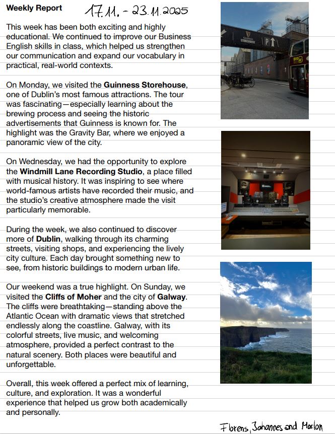 Weekly Report
This week has been both exciting and highly 
educational. We continued to improve our Business 
English skills in class, which helped us strengthen 
our communication and expand our vocabulary in 
practical, real-world contexts.
On Monday, we visited the Guinness Storehouse, 
one of Dublin’s most famous attractions. The tour 
was fascinating—especially learning about the 
brewing process and seeing the historic 
advertisements that Guinness is known for. The 
highlight was the Gravity Bar, where we enjoyed a 
panoramic view of the city.
On Wednesday, we had the opportunity to explore 
the Windmill Lane Recording Studio, a place filled 
with musical history. It was inspiring to see where 
world-famous artists have recorded their music, and 
the studio’s creative atmosphere made the visit 
particularly memorable.
During the week, we also continued to discover 
more of Dublin, walking through its charming 
streets, visiting shops, and experiencing the lively 
city culture. Each day brought something new to 
see, from historic buildings to modern urban life.
Our weekend was a true highlight. On Sunday, we 
visited the Cliffs of Moher and the city of Galway. 
The cliffs were breathtaking—standing above the 
Atlantic Ocean with dramatic views that stretched 
endlessly along the coastline. Galway, with its 
colorful streets, live music, and welcoming 
atmosphere, provided a perfect contrast to the 
natural scenery. Both places were beautiful and 
unforgettable.
Overall, this week offered a perfect mix of learning, 
culture, and exploration. It was a wonderful 
experience that helped us grow both academically 
and personally